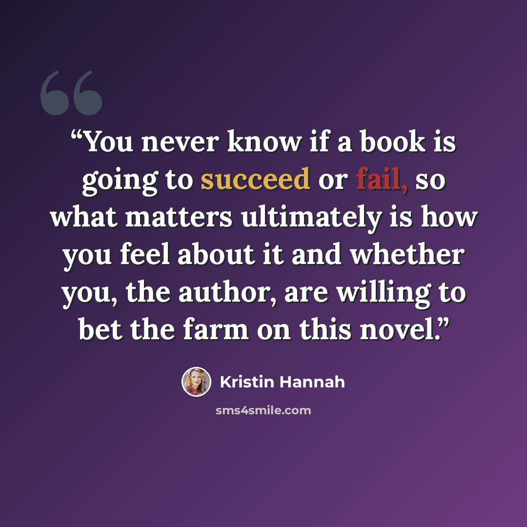“You never know if a book is going to succeed or fail, so what matters ultimately is how you feel about it and whether you, the author, are willing to bet the farm on this novel.” quote by Kristin Hannah