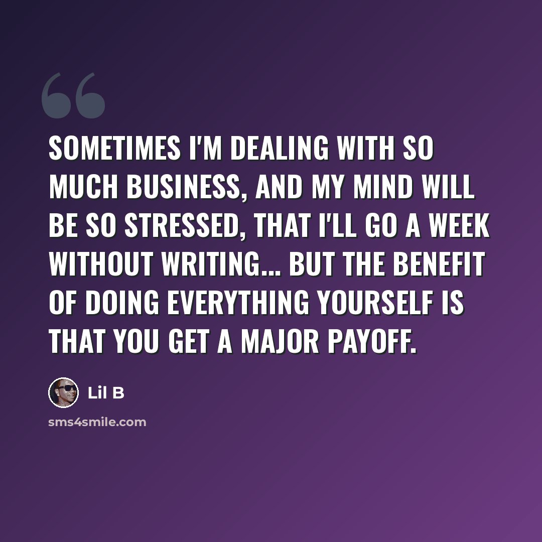 “Sometimes I'm dealing with so much business, and my mind will be so stressed, that I'll go a week without writing... But the benefit of doing everything yourself is that you get a major payoff.” quote by Lil B