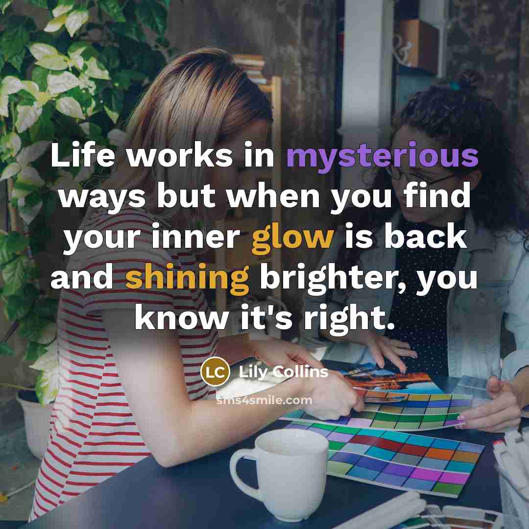 “Life works in mysterious ways but when you find your inner glow is back and shining brighter, you know it's right.” quote by Lily Collins