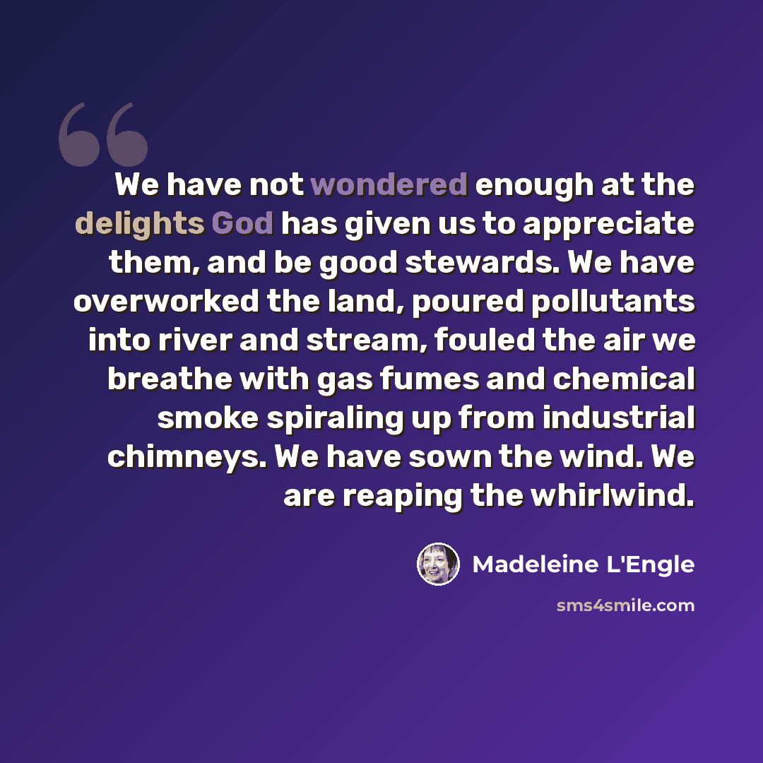 “We have not wondered enough at the delights God has given us to appreciate them, and be good stewards. We have overworked the land, poured pollutants into river and stream, fouled the air we breathe with gas fumes and chemical smoke spiraling up from industrial chimneys. We have sown the wind. We…” quote by Madeleine L'Engle