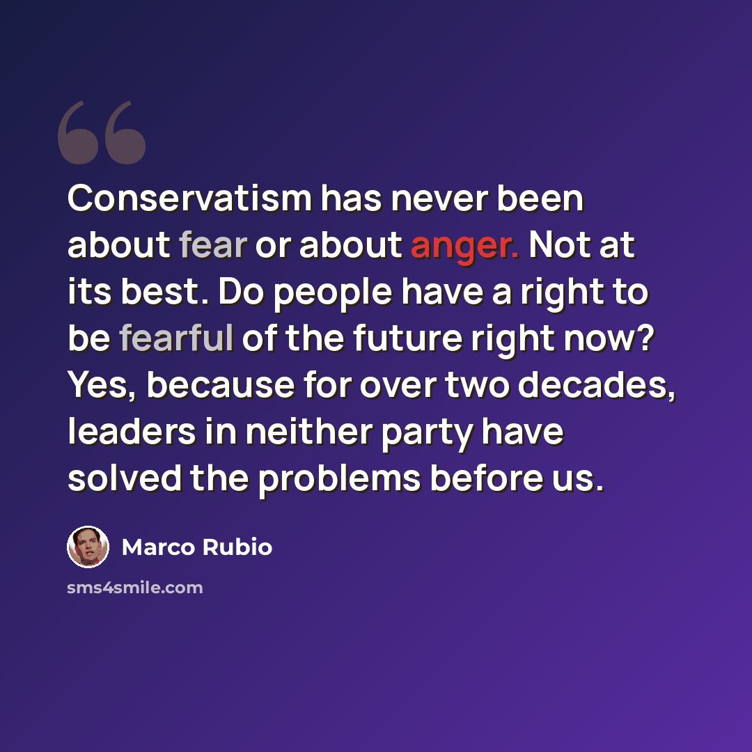 “Conservatism has never been about fear or about anger. Not at its best. Do people have a right to be fearful of the future right now? Yes, because for over two decades, leaders in neither party have solved the problems before us.” quote by Marco Rubio
