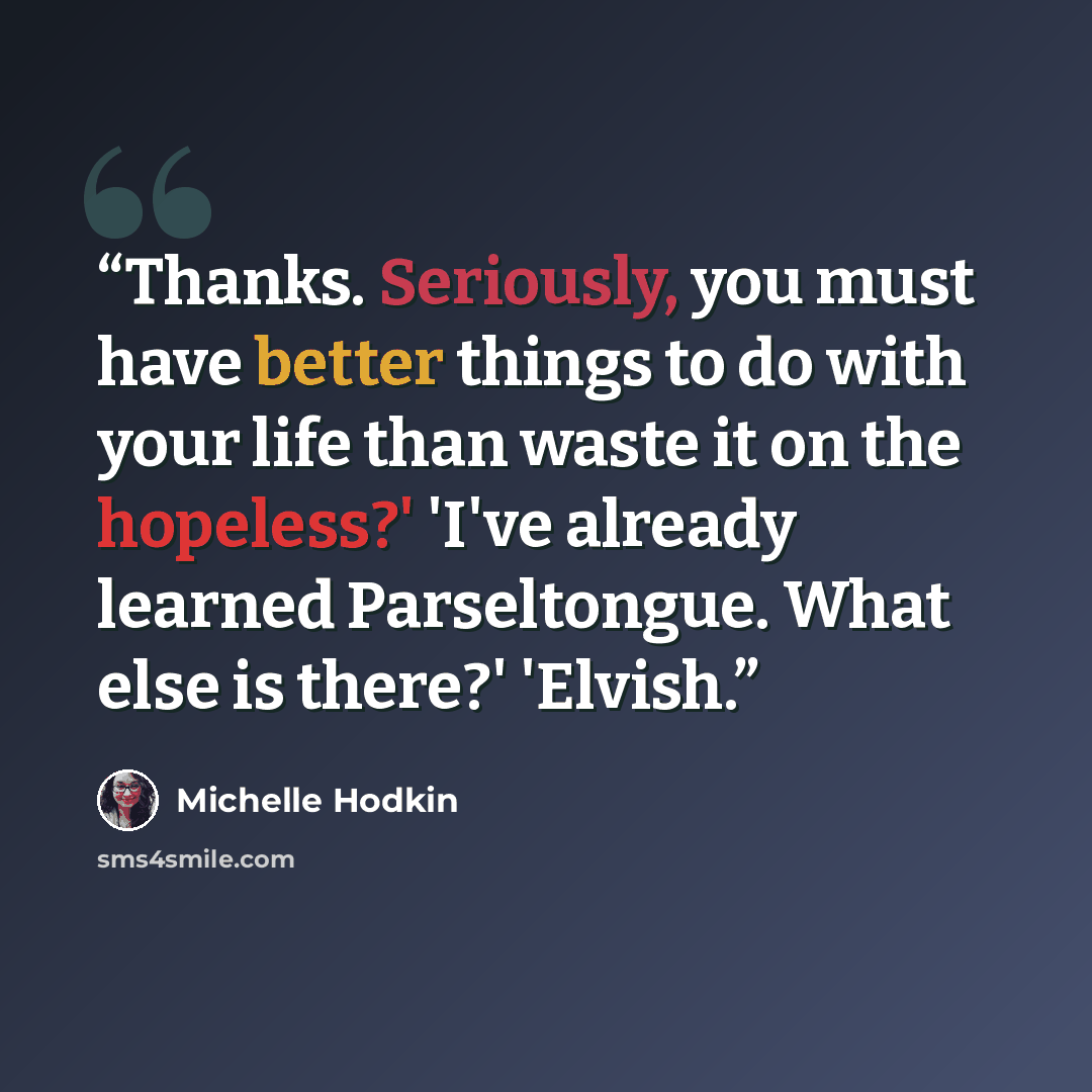 “Thanks. Seriously, you must have better things to do with your life than waste it on the hopeless?' 'I've already learned Parseltongue. What else is there?' 'Elvish.” quote by Michelle Hodkin