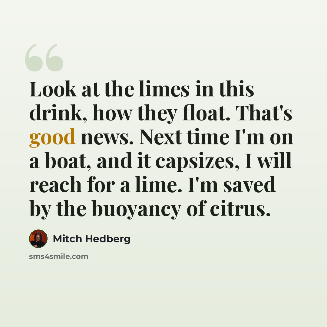 “Look at the limes in this drink, how they float. That's good news. Next time I'm on a boat, and it capsizes, I will reach for a lime. I'm saved by the buoyancy of citrus.” quote by Mitch Hedberg