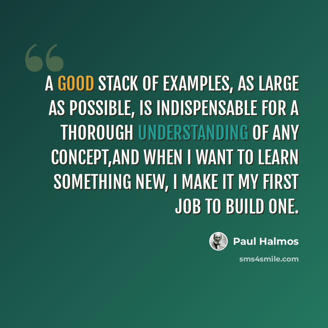 “A good stack of examples, as large as possible, is indispensable for a thorough understanding of any concept,and when I want to learn something new, I make it my first job to build one.” quote by Paul Halmos