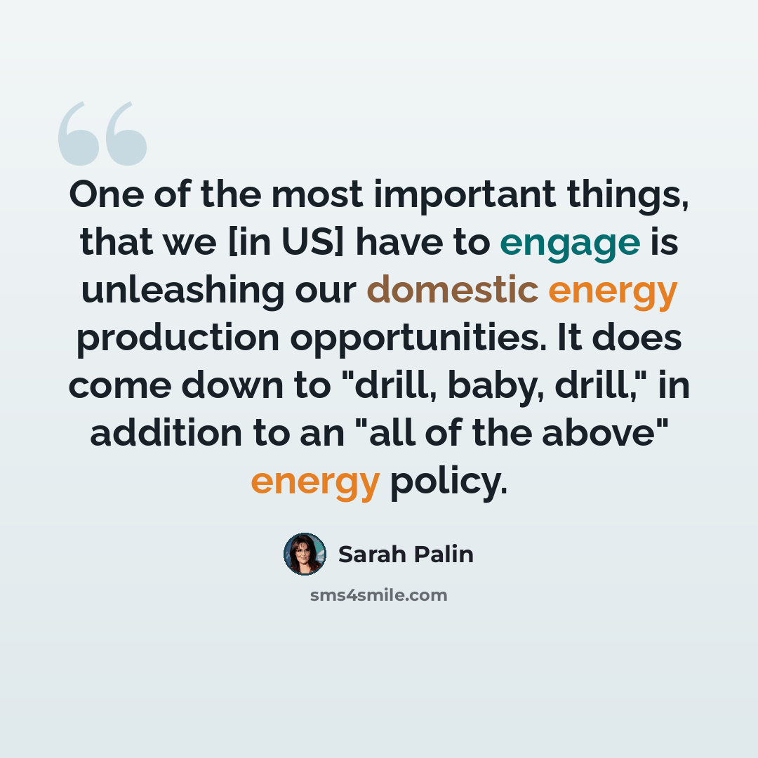 “One of the most important things, that we [in US] have to engage is unleashing our domestic energy production opportunities. It does come down to "drill, baby, drill," in addition to an "all of the above" energy policy.” quote by Sarah Palin
