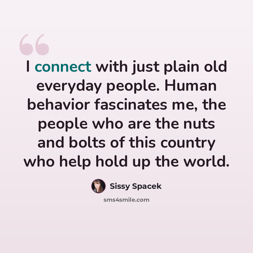 “I connect with just plain old everyday people. Human behavior fascinates me, the people who are the nuts and bolts of this country who help hold up the world.” quote by Sissy Spacek