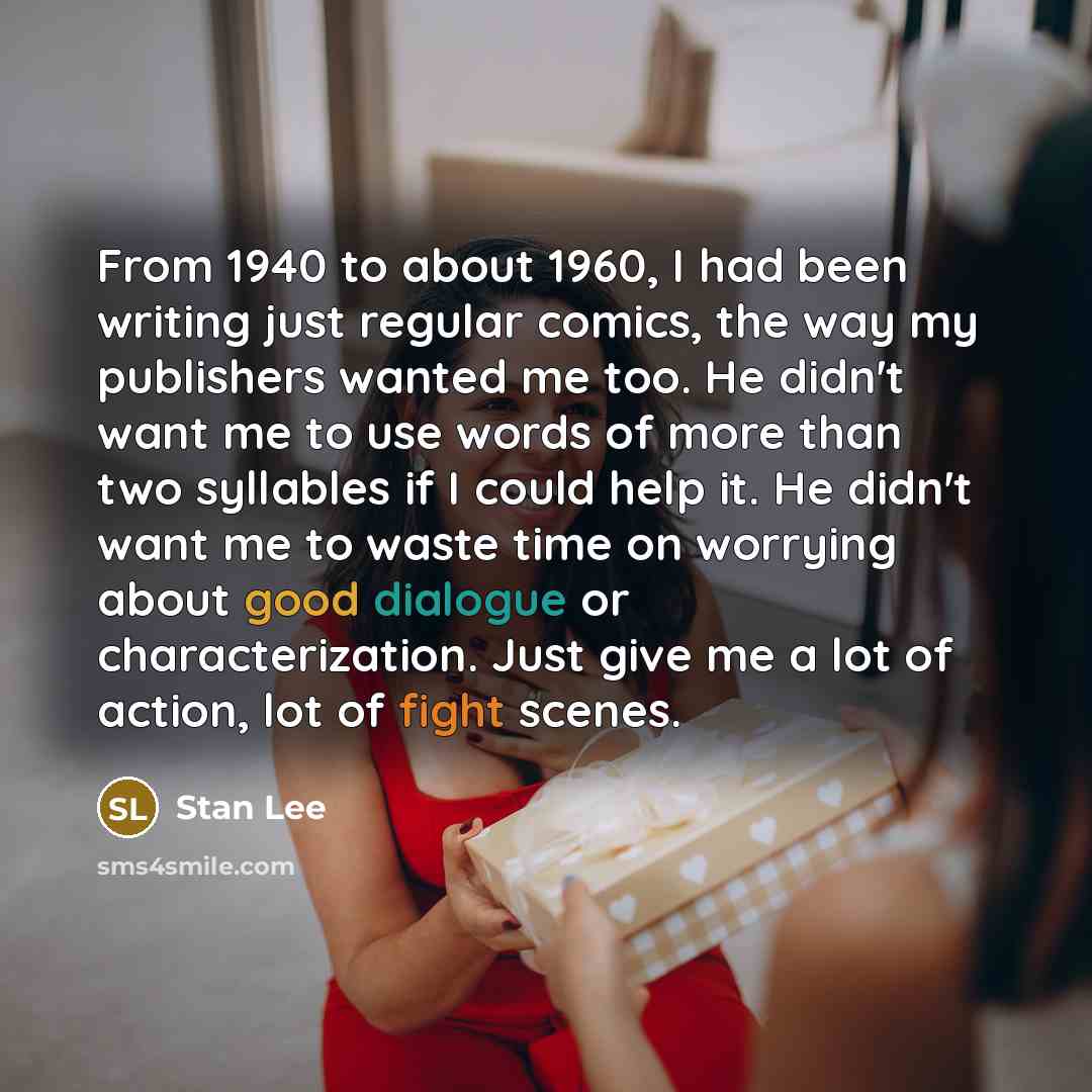 “From 1940 to about 1960, I had been writing just regular comics, the way my publishers wanted me too. He didn't want me to use words of more than two syllables if I could help it. He didn't want me to waste time on worrying about good dialogue or characterization. Just give me a lot of action, lot…” quote by Stan Lee