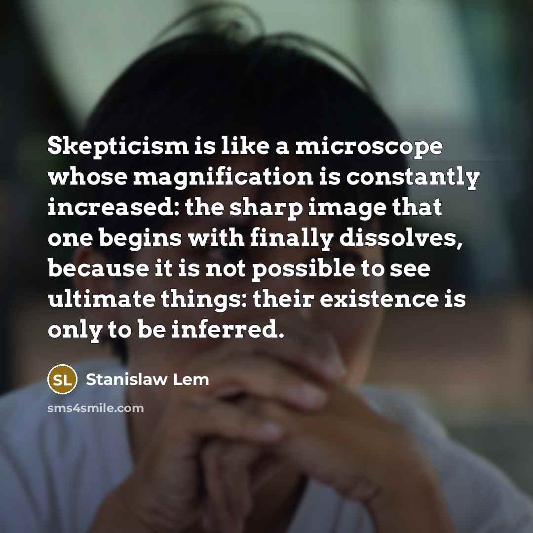 “Skepticism is like a microscope whose magnification is constantly increased: the sharp image that one begins with finally dissolves, because it is not possible to see ultimate things: their existence is only to be inferred.” quote by Stanislaw Lem