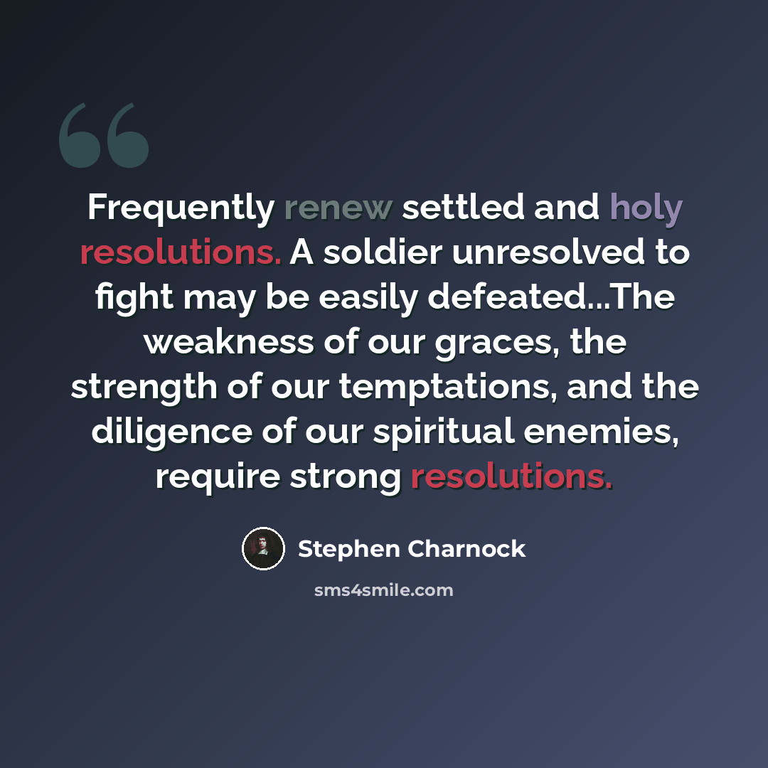 “Frequently renew settled and holy resolutions. A soldier unresolved to fight may be easily defeated...The weakness of our graces, the strength of our temptations, and the diligence of our spiritual enemies, require strong resolutions.” quote by Stephen Charnock