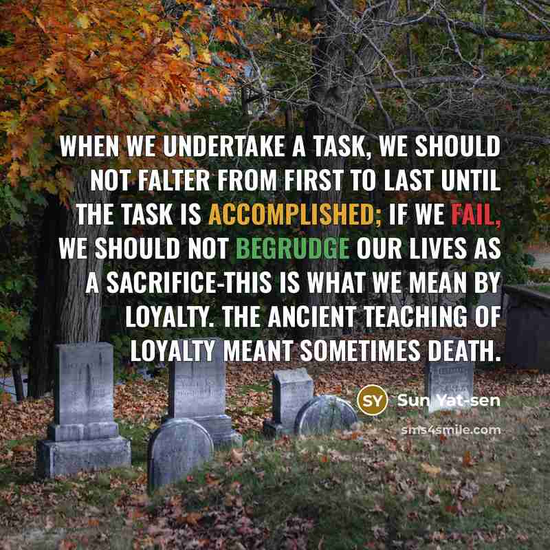“When we undertake a task, we should not falter from first to last until the task is accomplished; if we fail, we should not begrudge our lives as a sacrifice-this is what we mean by loyalty. The ancient teaching of loyalty meant sometimes death.” quote by Sun Yat-sen