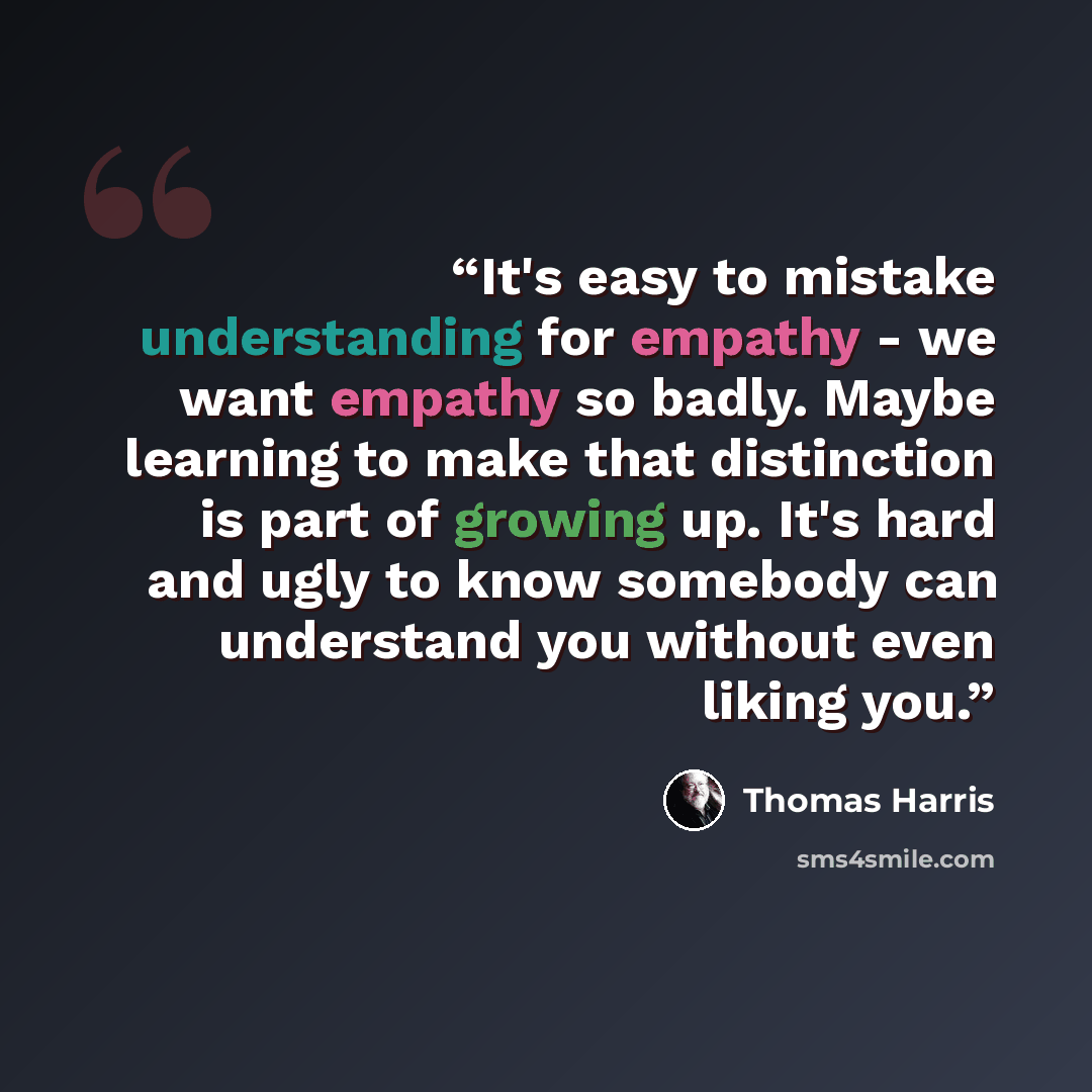 “It's easy to mistake understanding for empathy - we want empathy so badly. Maybe learning to make that distinction is part of growing up. It's hard and ugly to know somebody can understand you without even liking you.” quote by Thomas Harris