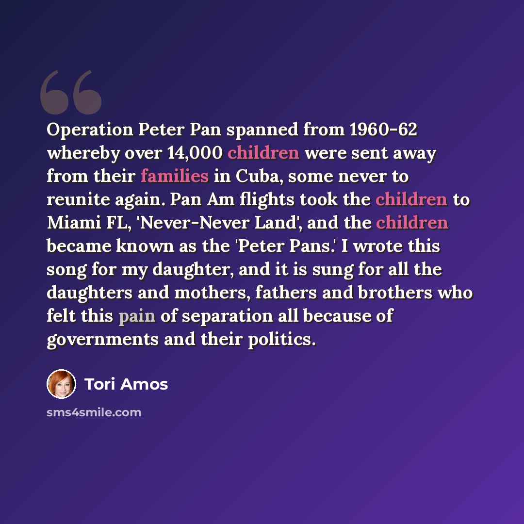 “Operation Peter Pan spanned from 1960-62 whereby over 14,000 children were sent away from their families in Cuba, some never to reunite again. Pan Am flights took the children to Miami FL, 'Never-Never Land', and the children became known as the 'Peter Pans.' I wrote this song for my daughter, and…” quote by Tori Amos