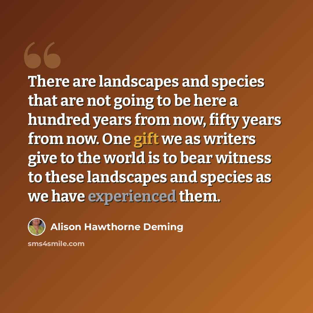 “There are landscapes and species that are not going to be here a hundred years from now, fifty years from now. One gift we as writers give to the world is to bear witness to these landscapes and species as we have experienced them.” quote by Alison Hawthorne Deming