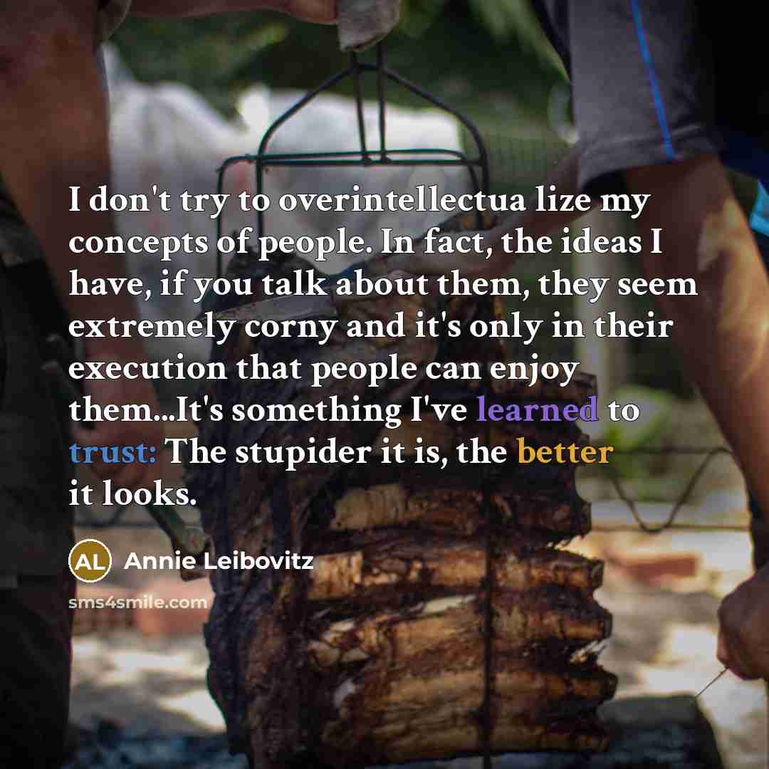 “I don't try to overintellectua lize my concepts of people. In fact, the ideas I have, if you talk about them, they seem extremely corny and it's only in their execution that people can enjoy them...It's something I've learned to trust: The stupider it is, the better it looks.” quote by Annie Leibovitz