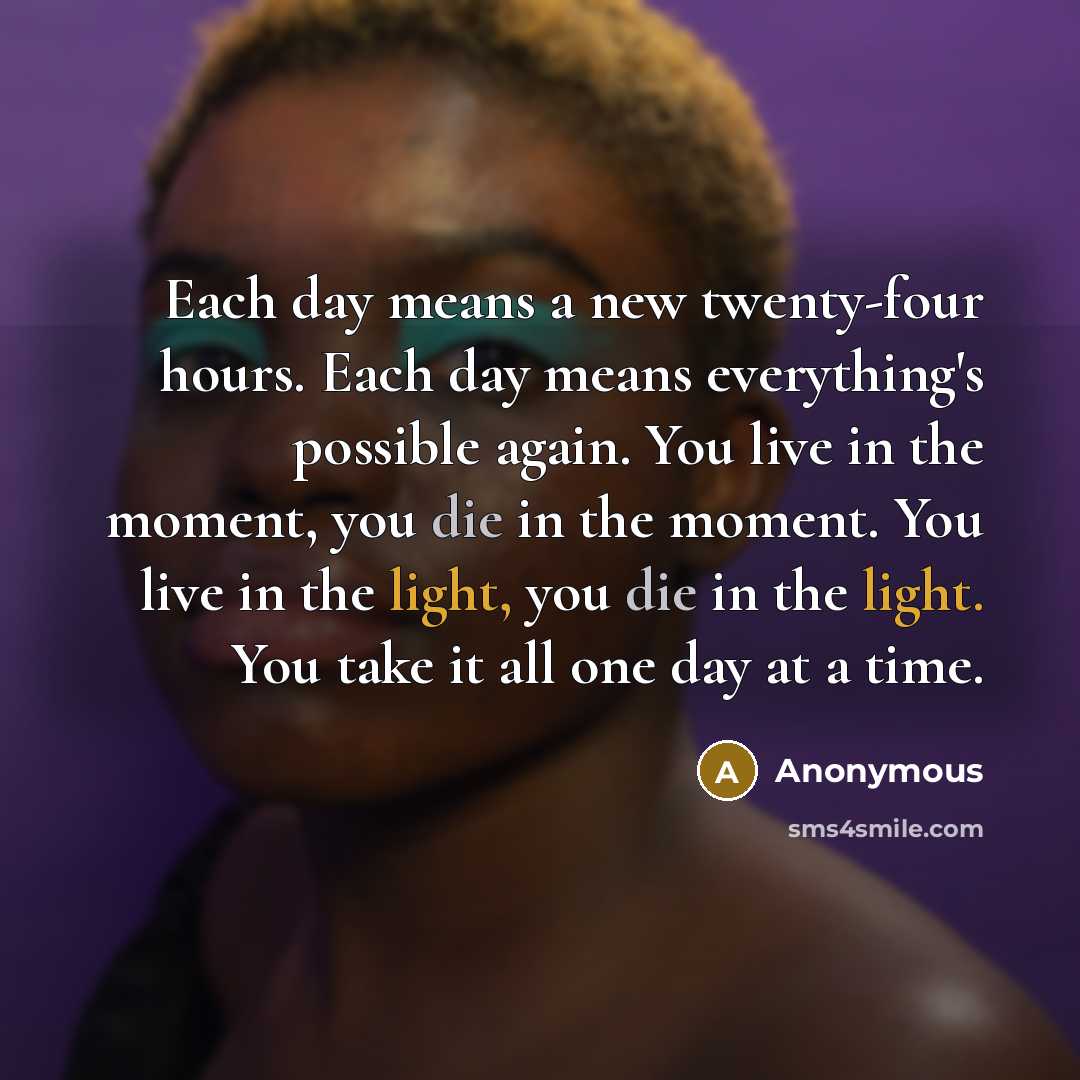 “Each day means a new twenty-four hours. Each day means everything's possible again. You live in the moment, you die in the moment. You live in the light, you die in the light. You take it all one day at a time.” quote by Anonymous