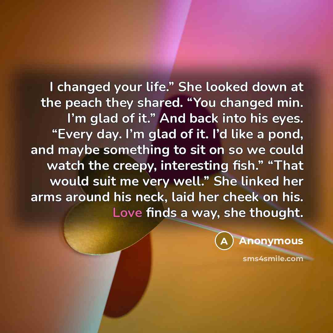 “I changed your life.” She looked down at the peach they shared. “You changed min. I’m glad of it.” And back into his eyes. “Every day. I’m glad of it. I’d like a pond, and maybe something to sit on so we could watch the creepy, interesting fish.” “That would suit me very well.” She linked her arms…” quote by Anonymous