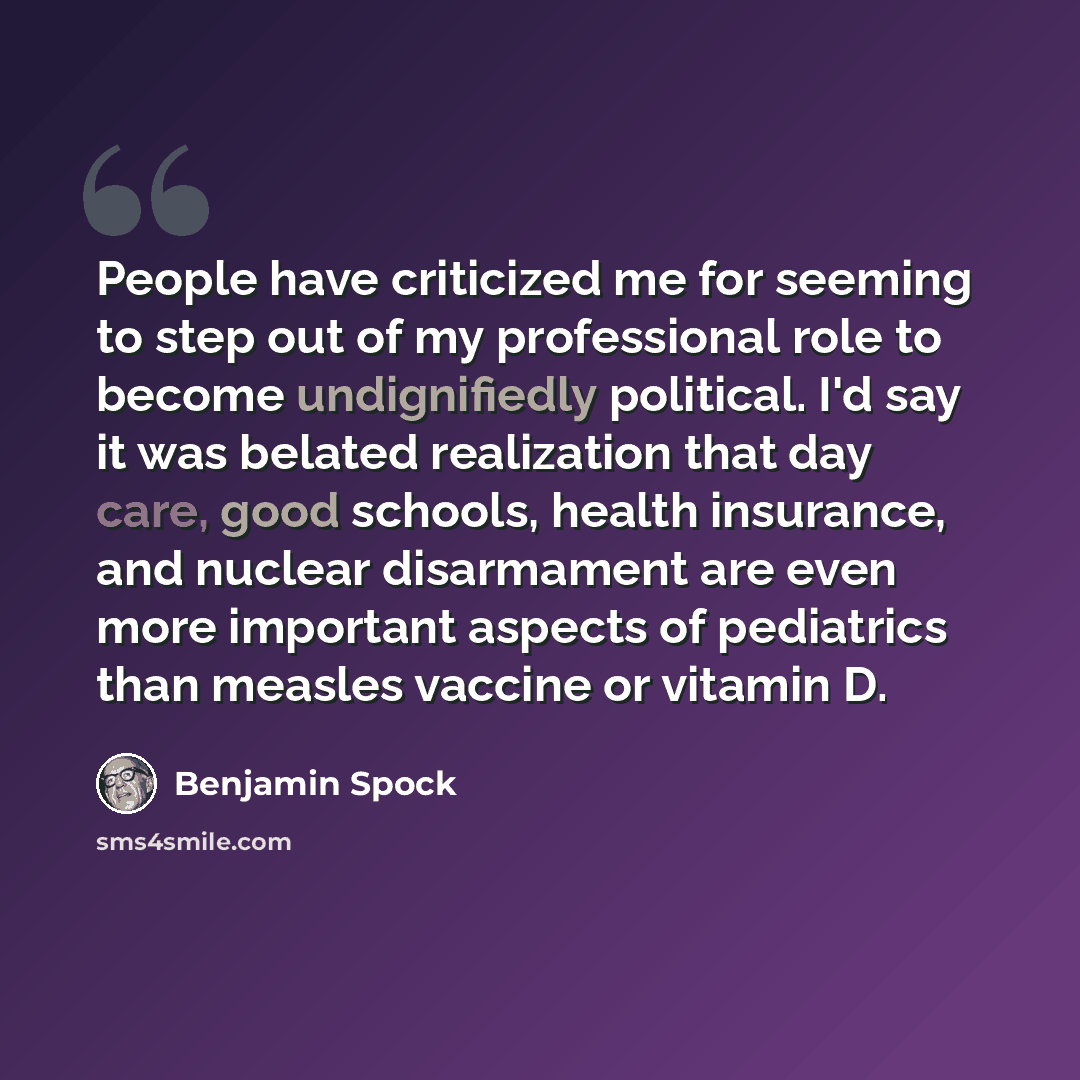 “People have criticized me for seeming to step out of my professional role to become undignifiedly political. I'd say it was belated realization that day care, good schools, health insurance, and nuclear disarmament are even more important aspects of pediatrics than measles vaccine or vitamin D.” quote by Benjamin Spock