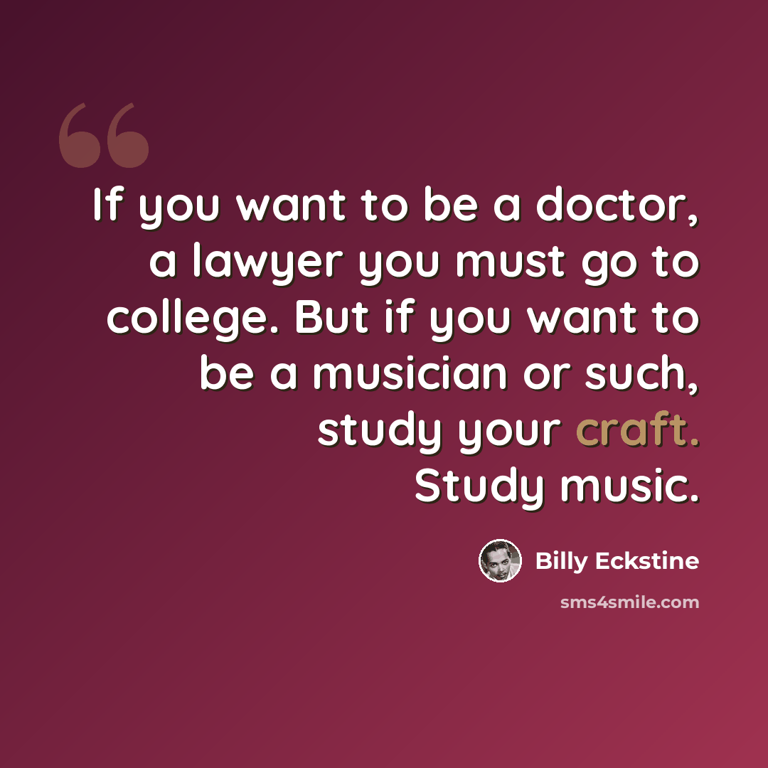 “If you want to be a doctor, a lawyer you must go to college. But if you want to be a musician or such, study your craft. Study music.” quote by Billy Eckstine