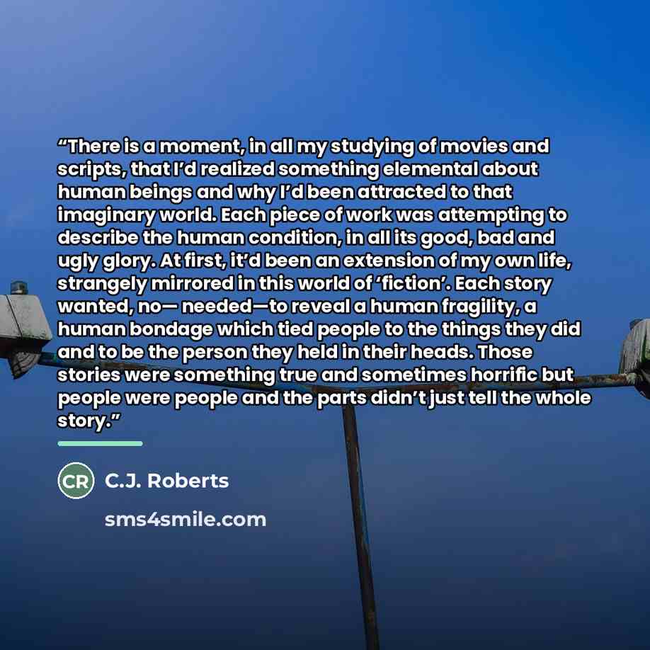 “There is a moment, in all my studying of movies and scripts, that I’d realized something elemental about human beings and why I’d been attracted to that imaginary world. Each piece of work was attempting to describe the human condition, in all its good, bad and ugly glory. At first, it’d been an…” quote by C.J. Roberts