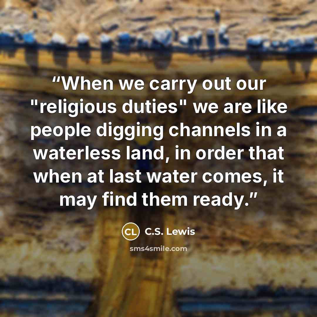 “When we carry out our "religious duties" we are like people digging channels in a waterless land, in order that when at last water comes, it may find them ready.” quote by C.S. Lewis