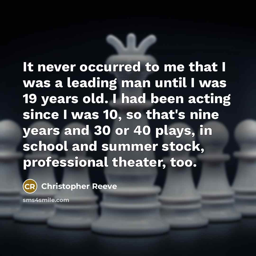“It never occurred to me that I was a leading man until I was 19 years old. I had been acting since I was 10, so that's nine years and 30 or 40 plays, in school and summer stock, professional theater, too.” quote by Christopher Reeve