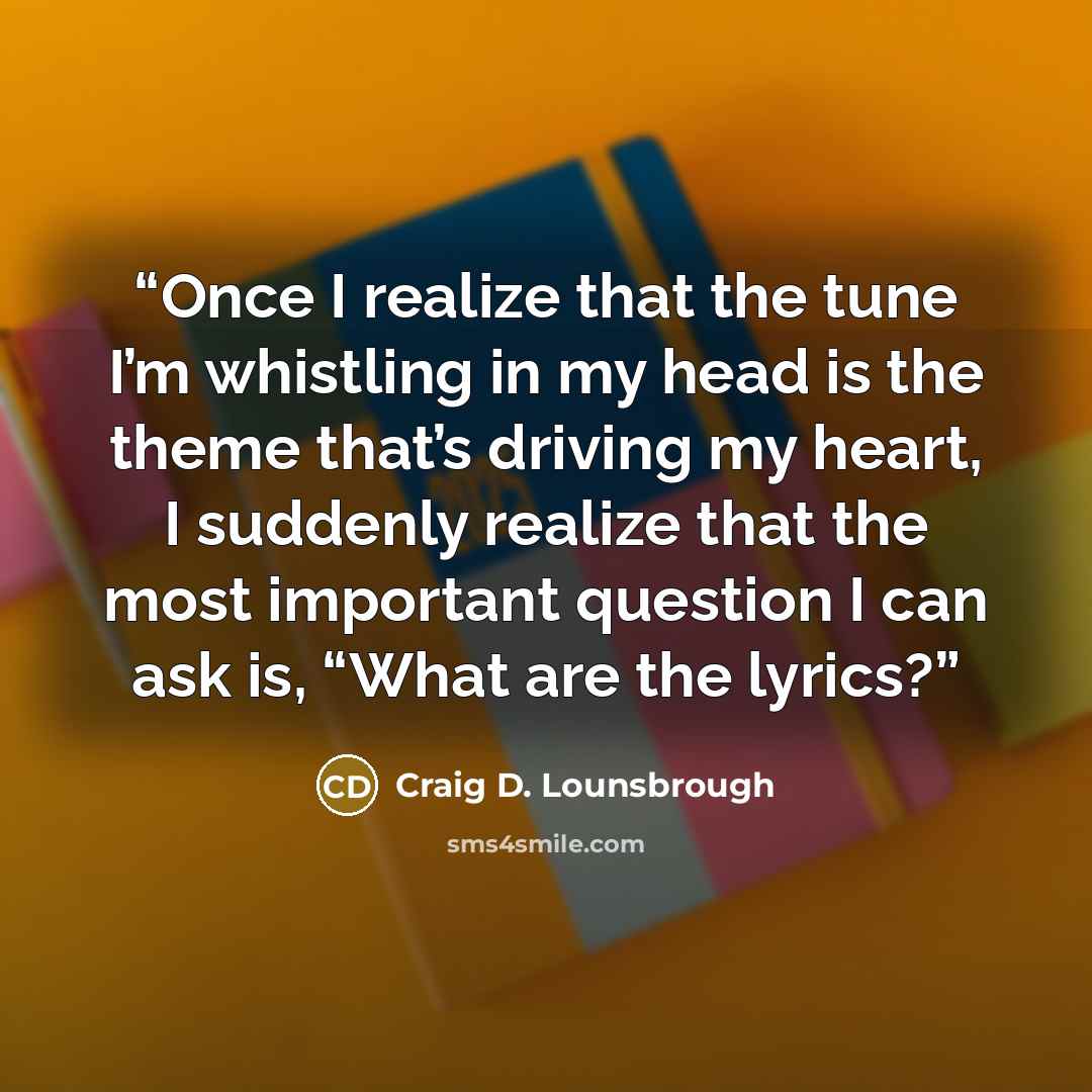 “Once I realize that the tune I’m whistling in my head is the theme that’s driving my heart, I suddenly realize that the most important question I can ask is, “What are the lyrics?” quote by Craig D. Lounsbrough