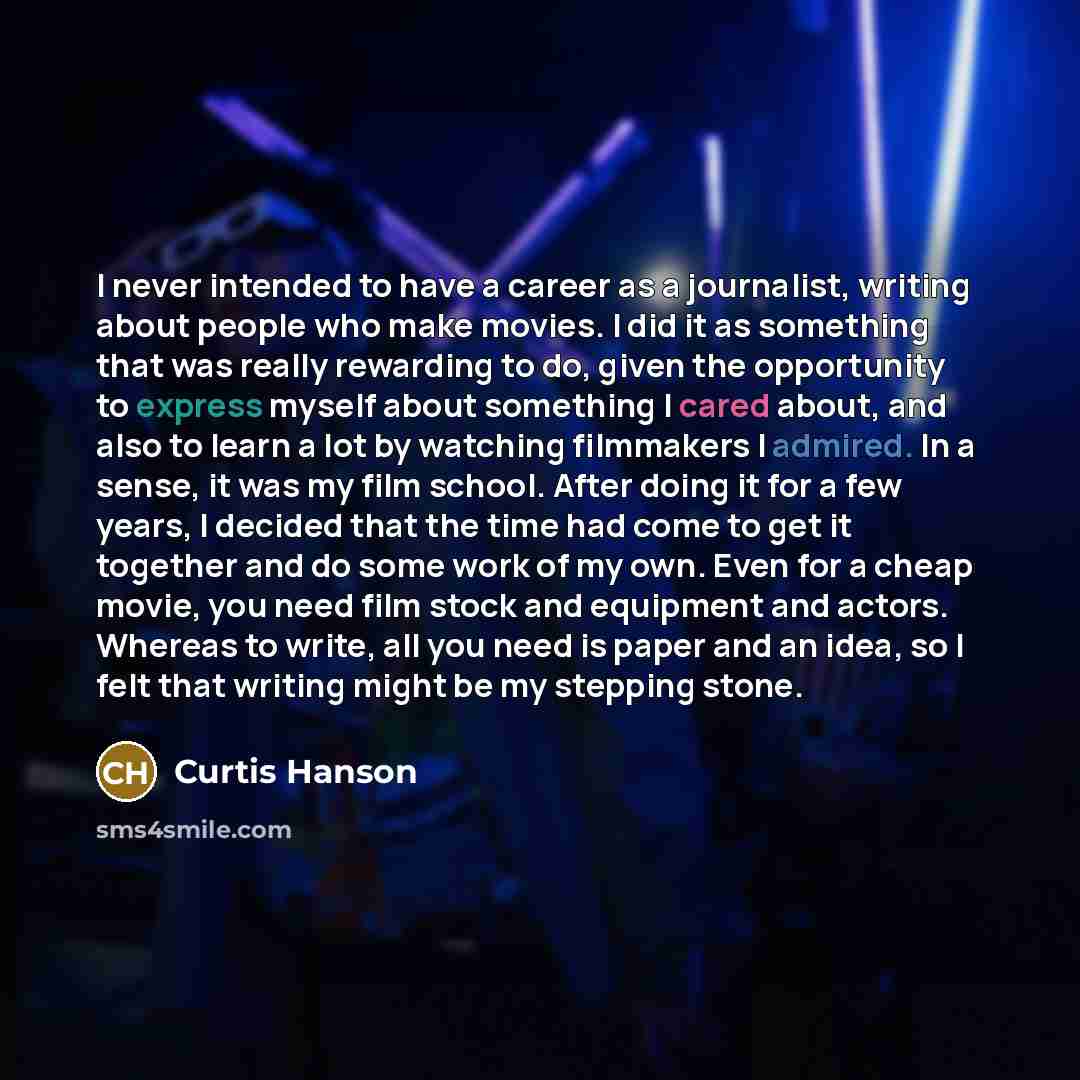 “I never intended to have a career as a journalist, writing about people who make movies. I did it as something that was really rewarding to do, given the opportunity to express myself about something I cared about, and also to learn a lot by watching filmmakers I admired. In a sense, it was my…” quote by Curtis Hanson