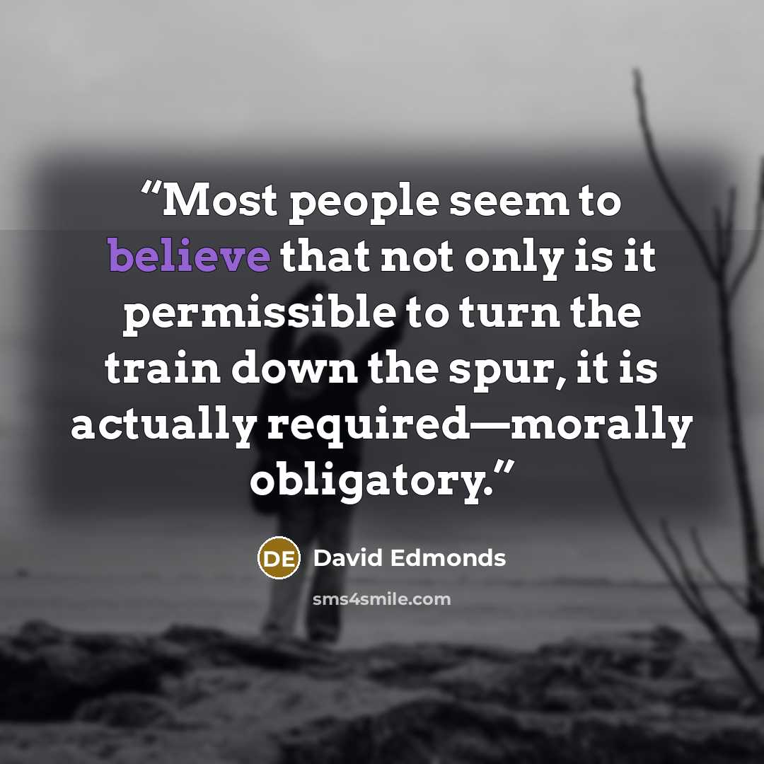 “Most people seem to believe that not only is it permissible to turn the train down the spur, it is actually required—morally obligatory.” quote by David Edmonds