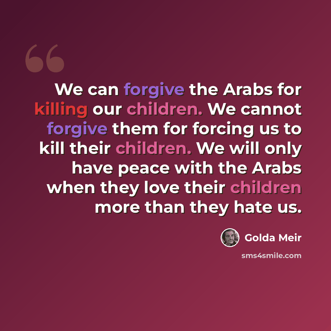 “We can forgive the Arabs for killing our children. We cannot forgive them for forcing us to kill their children. We will only have peace with the Arabs when they love their children more than they hate us.” quote by Golda Meir
