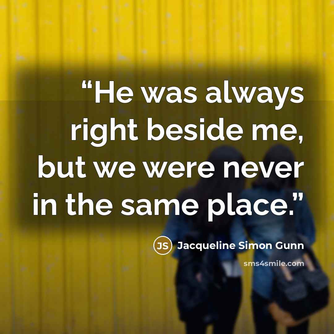 “He was always right beside me, but we were never in the same place.” quote by Jacqueline Simon Gunn
