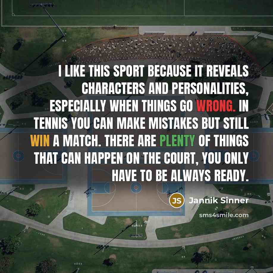 “I like this sport because it reveals characters and personalities, especially when things go wrong. In tennis you can make mistakes but still win a match. There are plenty of things that can happen on the court, you only have to be always ready.” quote by Jannik Sinner