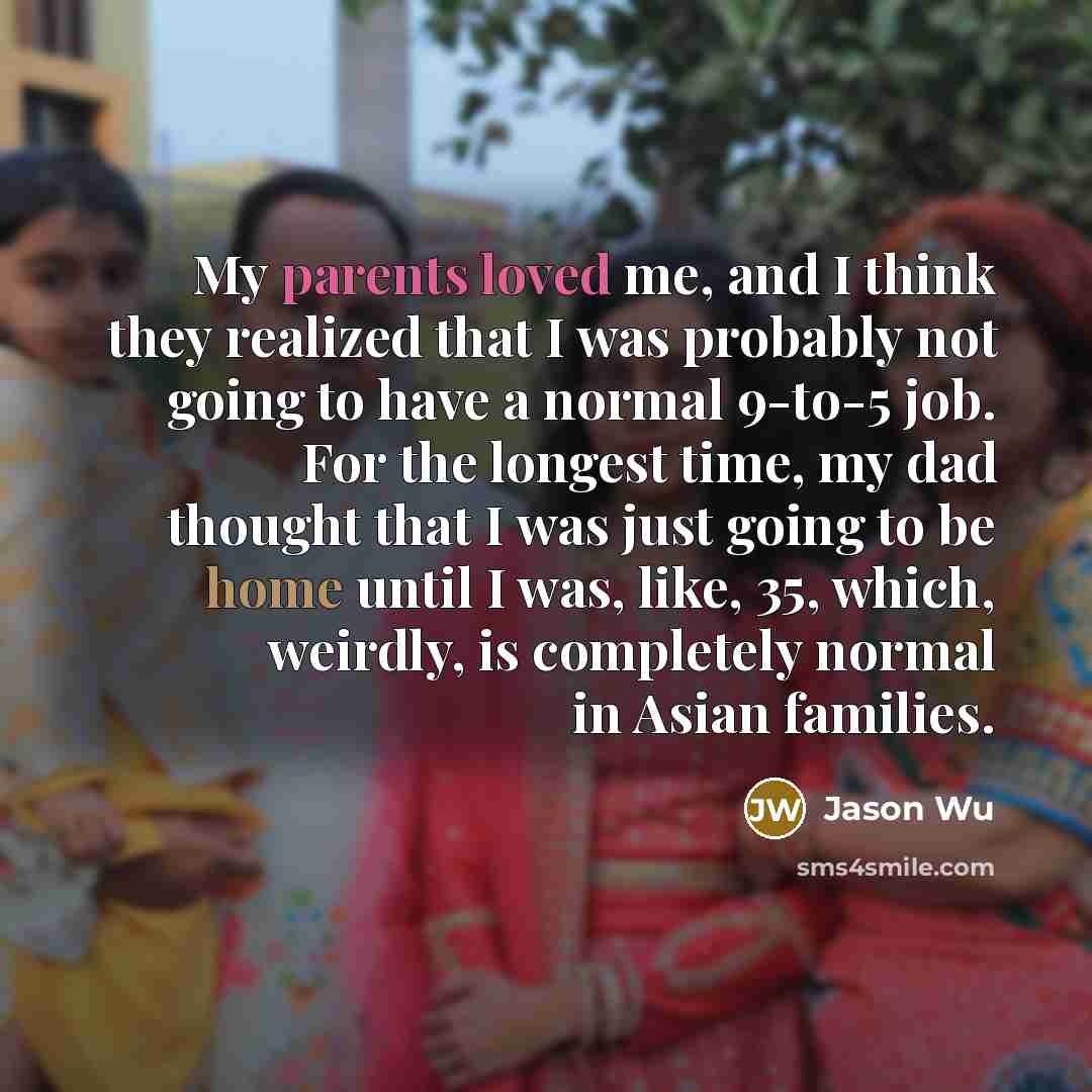 “My parents loved me, and I think they realized that I was probably not going to have a normal 9-to-5 job. For the longest time, my dad thought that I was just going to be home until I was, like, 35, which, weirdly, is completely normal in Asian families.” quote by Jason Wu