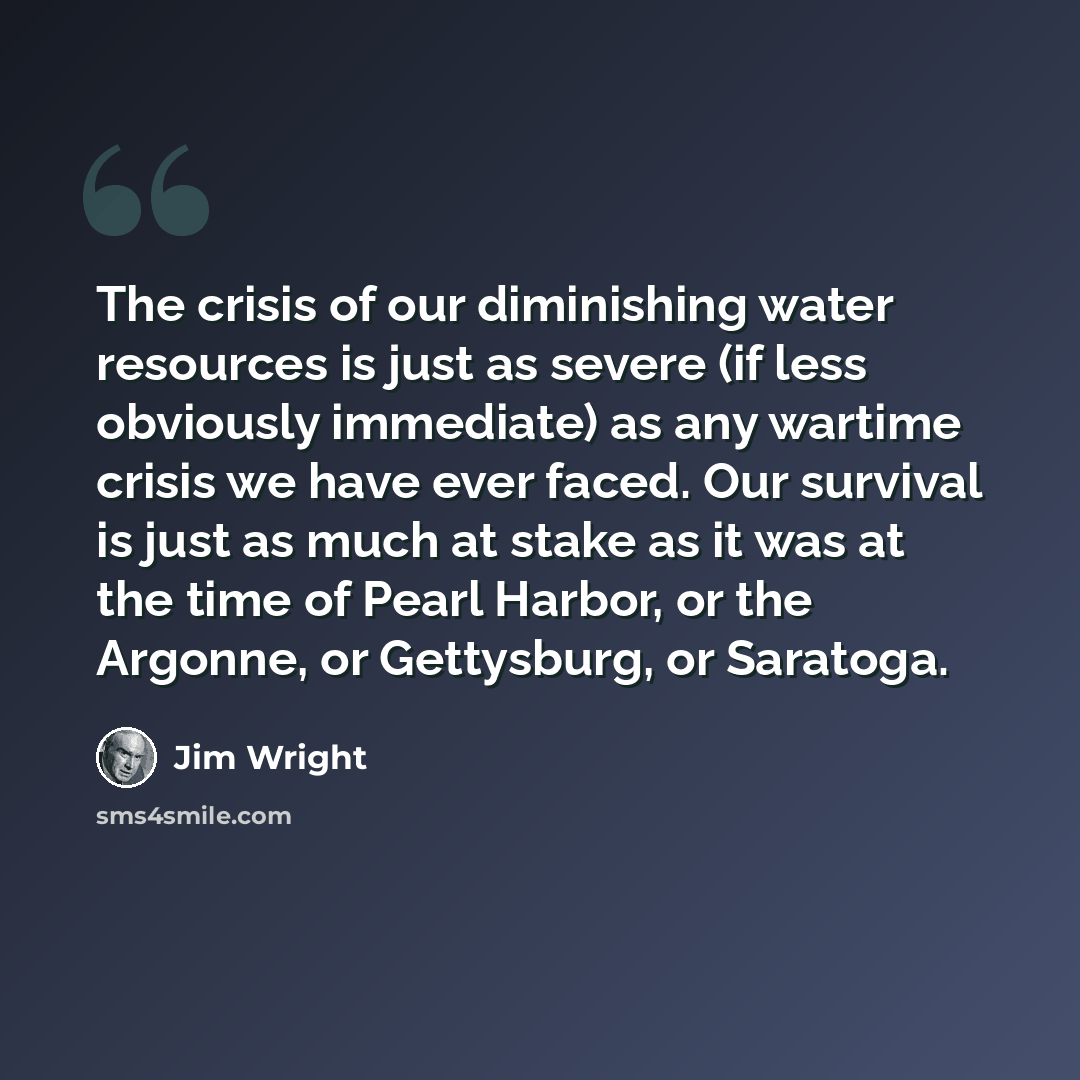“The crisis of our diminishing water resources is just as severe (if less obviously immediate) as any wartime crisis we have ever faced. Our survival is just as much at stake as it was at the time of Pearl Harbor, or the Argonne, or Gettysburg, or Saratoga.” quote by Jim Wright