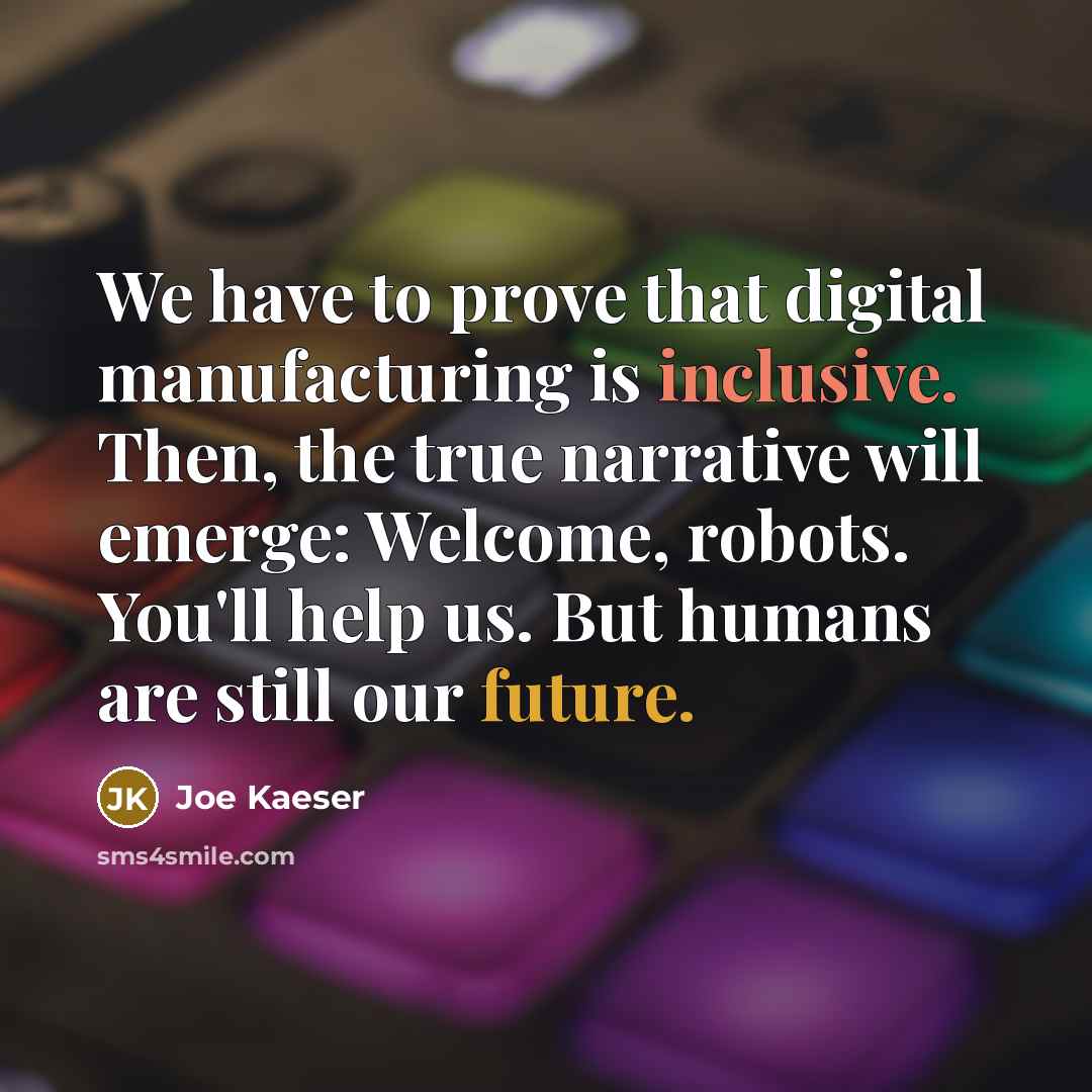 “We have to prove that digital manufacturing is inclusive. Then, the true narrative will emerge: Welcome, robots. You'll help us. But humans are still our future.” quote by Joe Kaeser