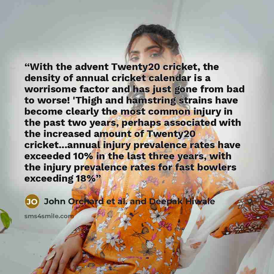 “With the advent Twenty20 cricket, the density of annual cricket calendar is a worrisome factor and has just gone from bad to worse! 'Thigh and hamstring strains have become clearly the most common injury in the past two years, perhaps associated with the increased amount of Twenty20…” quote by John Orchard et al. and Deepak Hiwale