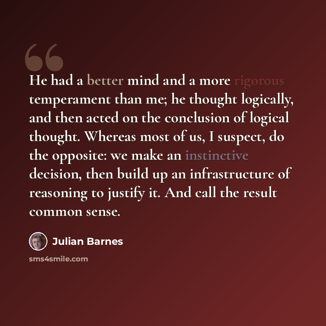 “He had a better mind and a more rigorous temperament than me; he thought logically, and then acted on the conclusion of logical thought. Whereas most of us, I suspect, do the opposite: we make an instinctive decision, then build up an infrastructure of reasoning to justify it. And call the result…” quote by Julian Barnes