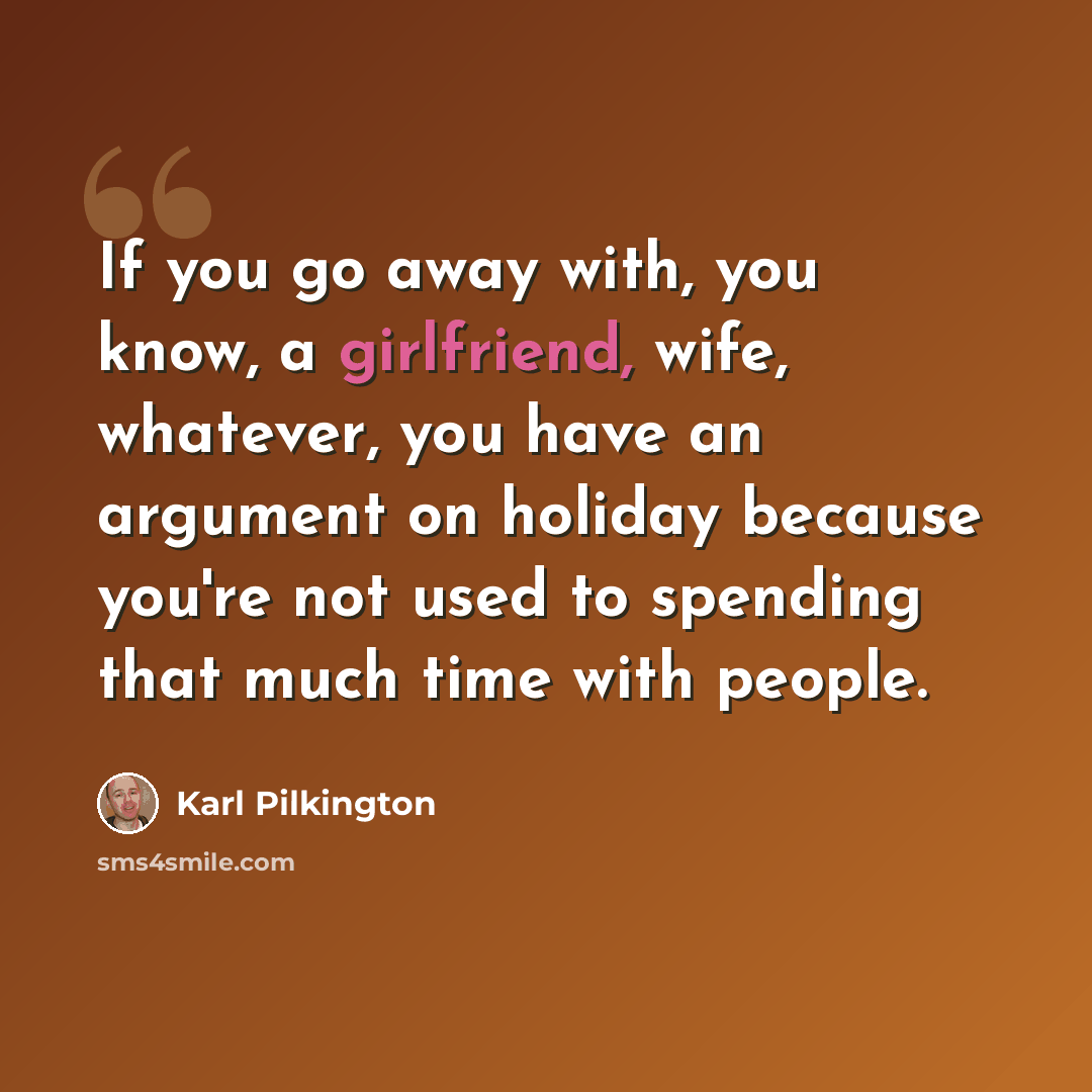 “If you go away with, you know, a girlfriend, wife, whatever, you have an argument on holiday because you're not used to spending that much time with people.” quote by Karl Pilkington