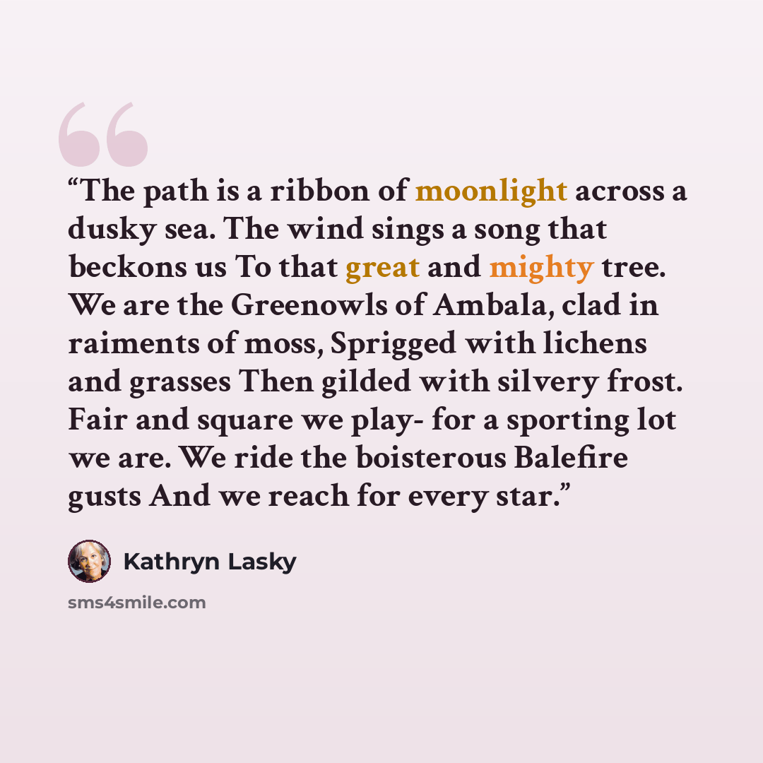 “The path is a ribbon of moonlight across a dusky sea. The wind sings a song that beckons us To that great and mighty tree. We are the Greenowls of Ambala, clad in raiments of moss, Sprigged with lichens and grasses Then gilded with silvery frost. Fair and square we play- for a sporting lot we are…” quote by Kathryn Lasky