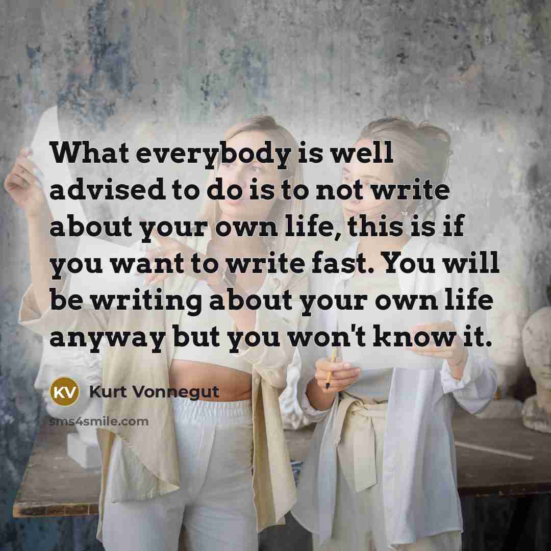 “What everybody is well advised to do is to not write about your own life, this is if you want to write fast. You will be writing about your own life anyway but you won't know it.” quote by Kurt Vonnegut