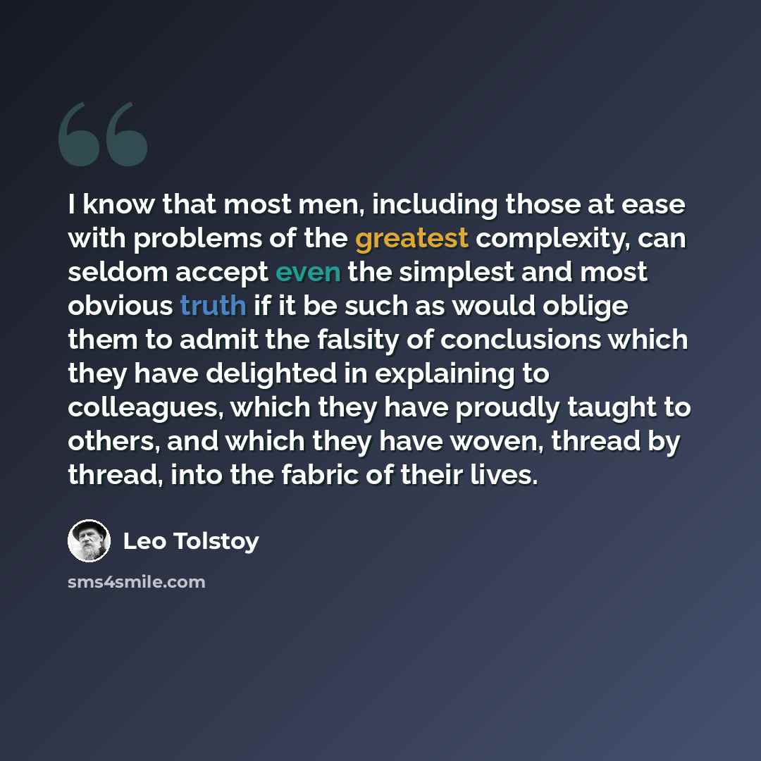 “I know that most men, including those at ease with problems of the greatest complexity, can seldom accept even the simplest and most obvious truth if it be such as would oblige them to admit the falsity of conclusions which they have delighted in explaining to colleagues, which they have proudly…” quote by Leo Tolstoy