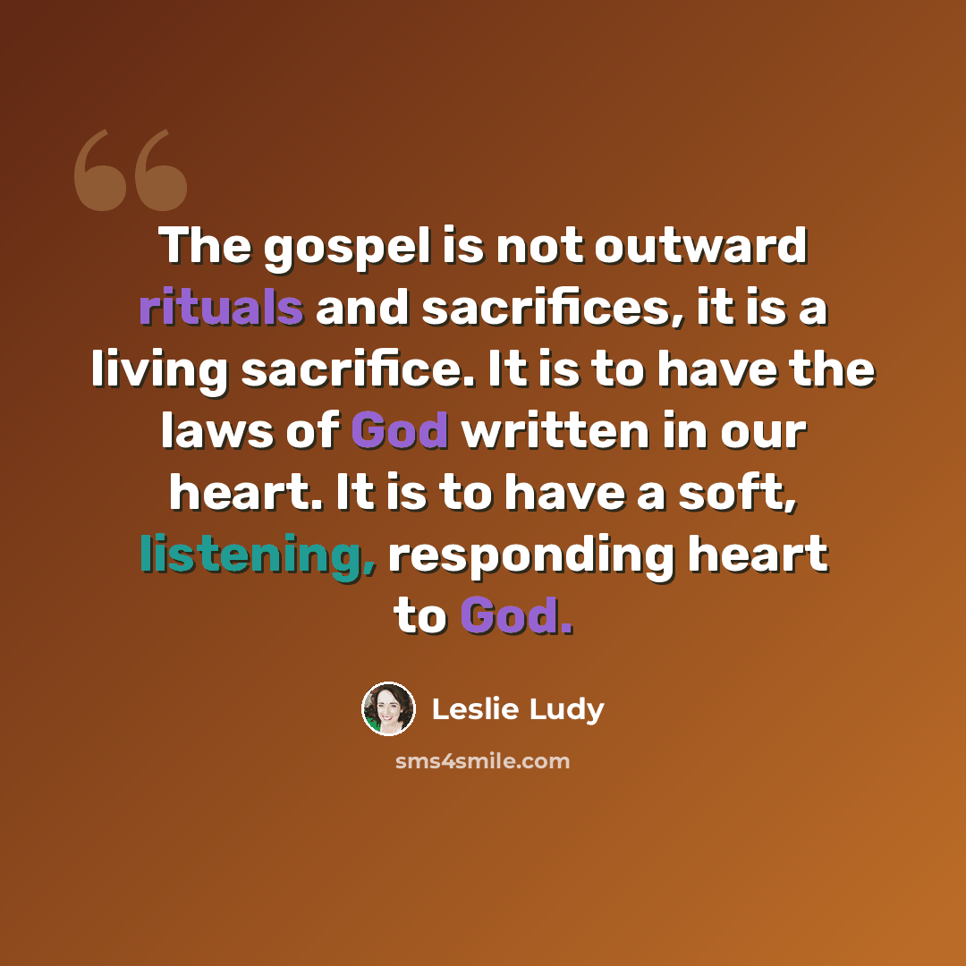 “The gospel is not outward rituals and sacrifices, it is a living sacrifice. It is to have the laws of God written in our heart. It is to have a soft, listening, responding heart to God.” quote by Leslie Ludy