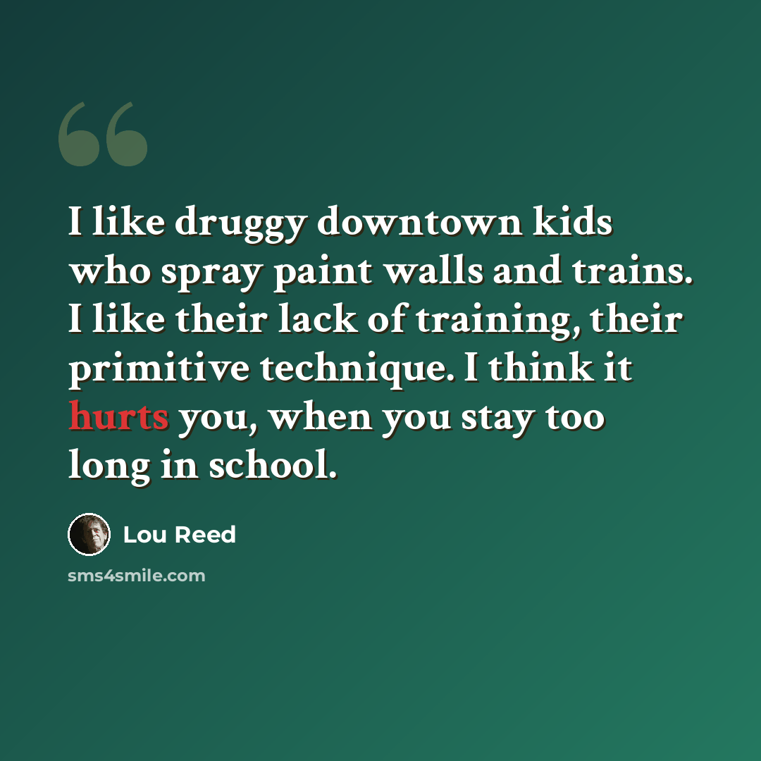 “I like druggy downtown kids who spray paint walls and trains. I like their lack of training, their primitive technique. I think it hurts you, when you stay too long in school.” quote by Lou Reed