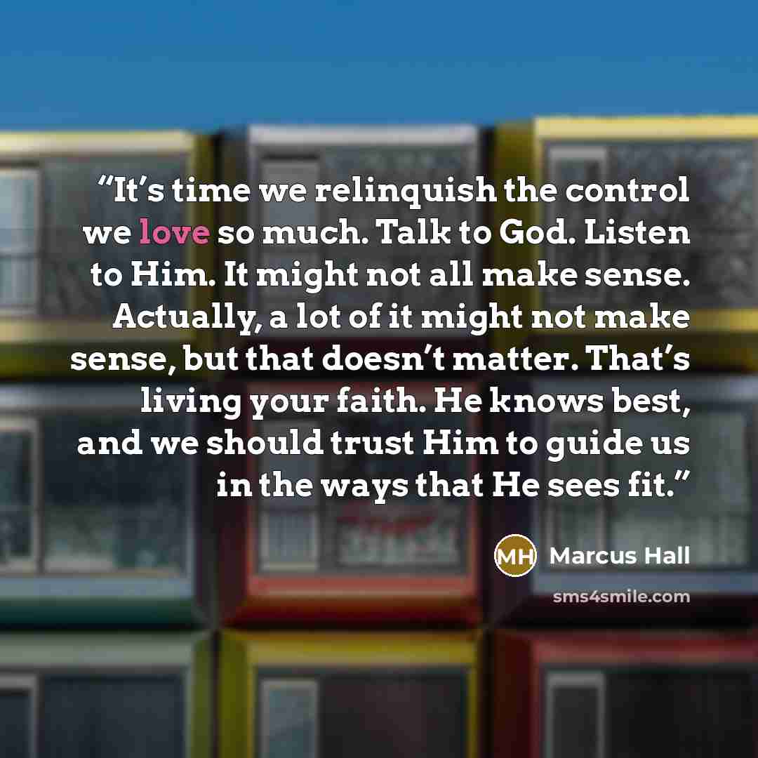 “It’s time we relinquish the control we love so much. Talk to God. Listen to Him. It might not all make sense. Actually, a lot of it might not make sense, but that doesn’t matter. That’s living your faith. He knows best, and we should trust Him to guide us in the ways that He sees fit.” quote by Marcus Hall