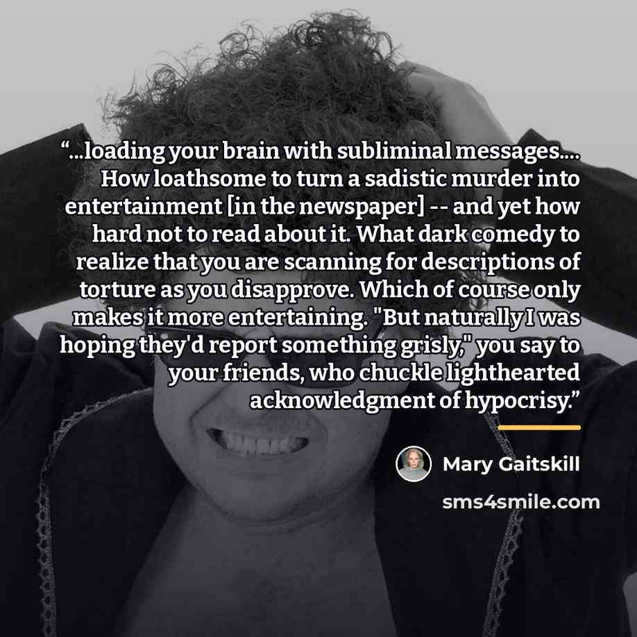 “...loading your brain with subliminal messages… How loathsome to turn a sadistic murder into entertainment [in the newspaper] -- and yet how hard not to read about it. What dark comedy to realize that you are scanning for descriptions of torture as you disapprove. Which of course only makes it…” quote by Mary Gaitskill