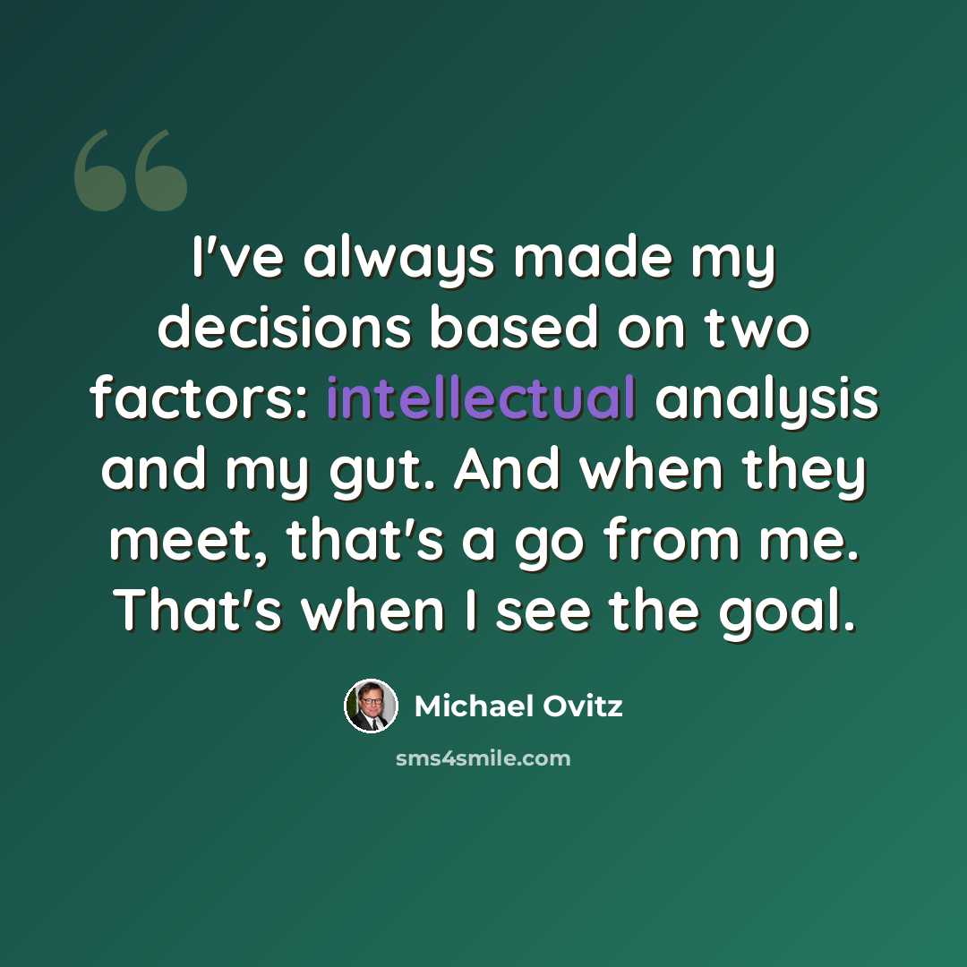 “I've always made my decisions based on two factors: intellectual analysis and my gut. And when they meet, that's a go from me. That's when I see the goal.” quote by Michael Ovitz