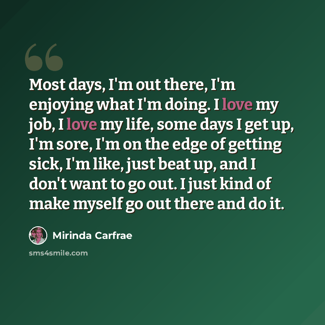 “Most days, I'm out there, I'm enjoying what I'm doing. I love my job, I love my life, some days I get up, I'm sore, I'm on the edge of getting sick, I'm like, just beat up, and I don't want to go out. I just kind of make myself go out there and do it.” quote by Mirinda Carfrae