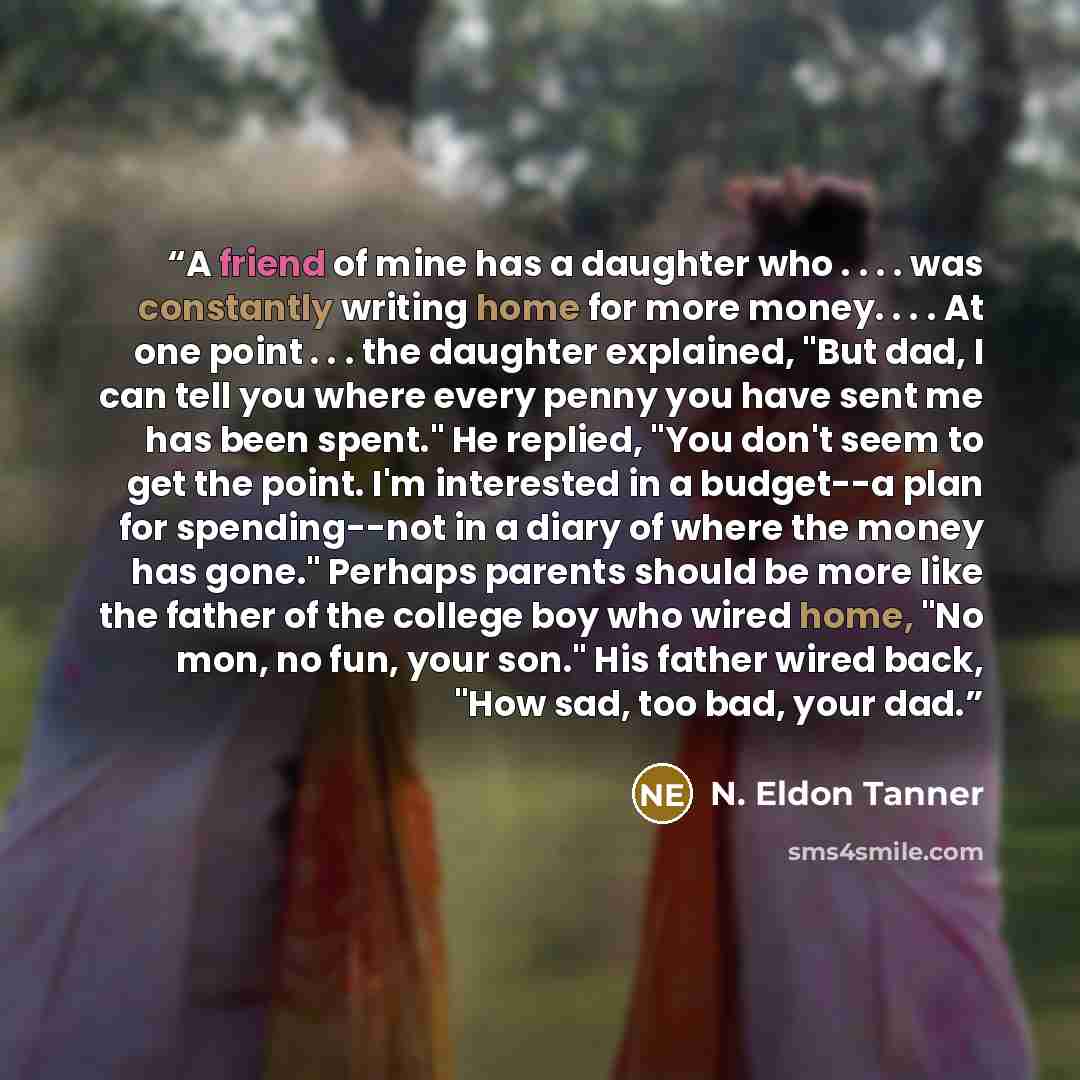 “A friend of mine has a daughter who . . . . was constantly writing home for more money. . . . At one point . . . the daughter explained, "But dad, I can tell you where every penny you have sent me has been spent." He replied, "You don't seem to get the point. I'm interested in a budget--a plan for…” quote by N. Eldon Tanner