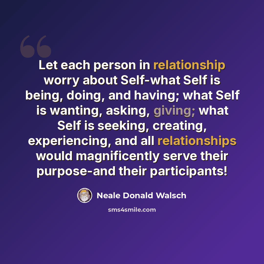 “Let each person in relationship worry about Self-what Self is being, doing, and having; what Self is wanting, asking, giving; what Self is seeking, creating, experiencing, and all relationships would magnificently serve their purpose-and their participants!” quote by Neale Donald Walsch