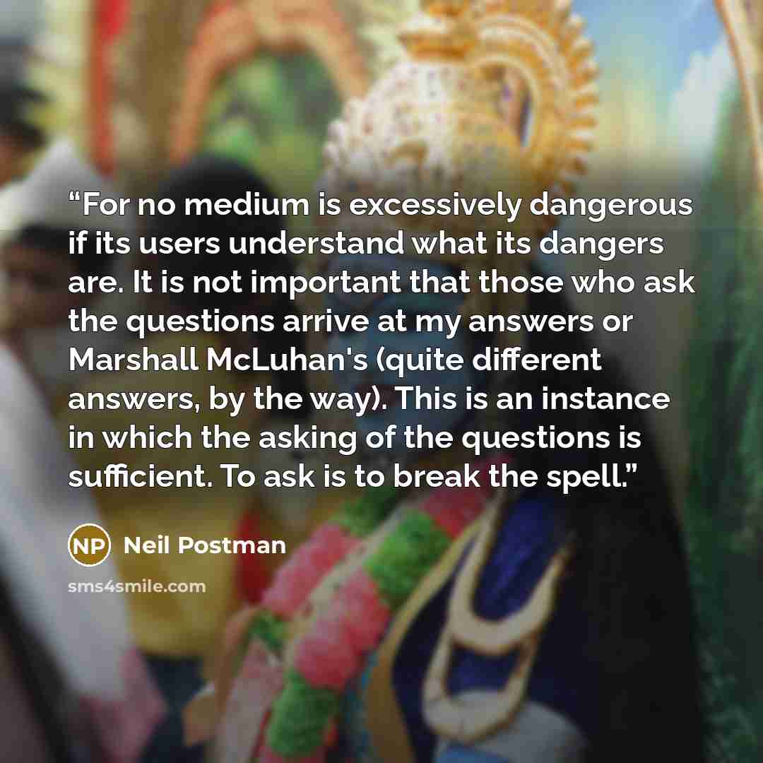 “For no medium is excessively dangerous if its users understand what its dangers are. It is not important that those who ask the questions arrive at my answers or Marshall McLuhan's (quite different answers, by the way). This is an instance in which the asking of the questions is sufficient. To ask…” quote by Neil Postman