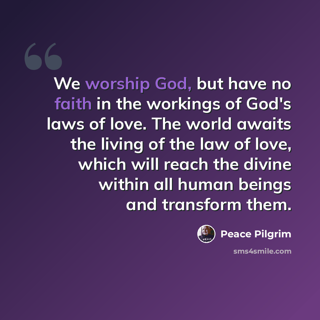 “We worship God, but have no faith in the workings of God's laws of love. The world awaits the living of the law of love, which will reach the divine within all human beings and transform them.” quote by Peace Pilgrim